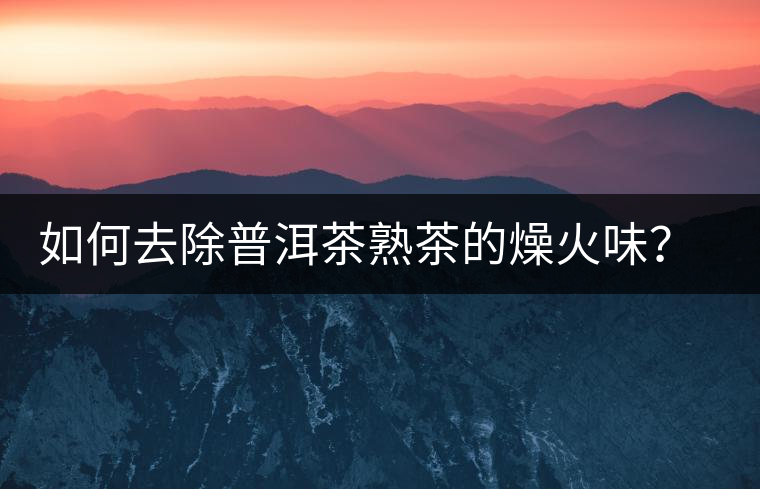 如何去除普洱茶熟茶的燥火味？熟茶工藝加沖泡這里全都有！