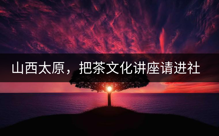 山西太原,把茶文化講座請進(jìn)社區(qū) 山西太原,把茶文化講座請進(jìn)社區(qū)