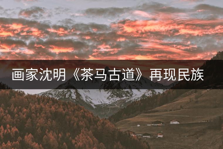 畫家沈明《茶馬古道》再現(xiàn)民族走廊