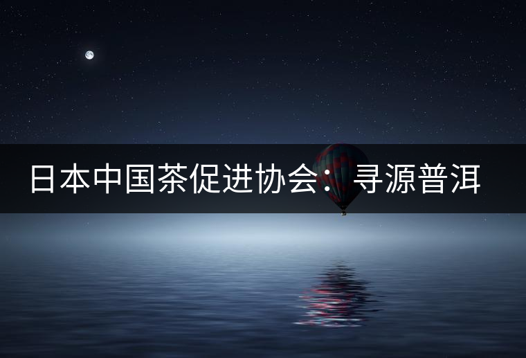 日本中國茶促進(jìn)協(xié)會:尋源普洱茶 日本中國茶促進(jìn)協(xié)會:尋源普洱茶