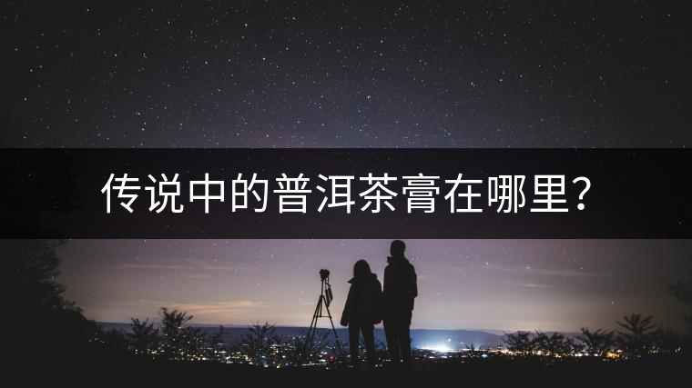 傳說中的普洱茶膏在哪里? 傳說中的普洱茶膏在哪里?