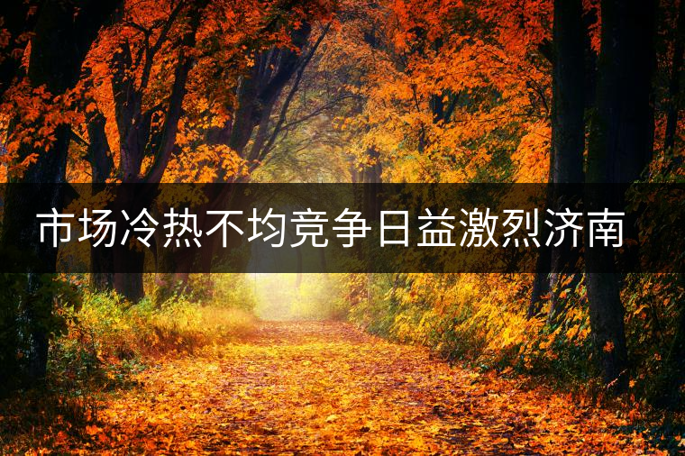 市場(chǎng)冷熱不均競(jìng)爭(zhēng)日益激烈濟(jì)南茶市逆境中獨(dú)樹一幟 市場(chǎng)冷熱不均競(jìng)爭(zhēng)日益激烈濟(jì)南茶市逆境中獨(dú)樹一幟