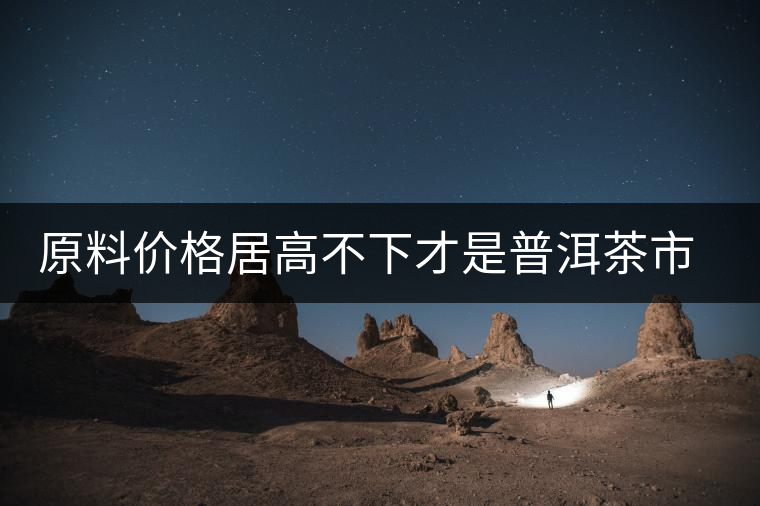 原料價格居高不下才是普洱茶市場低迷的禍首？