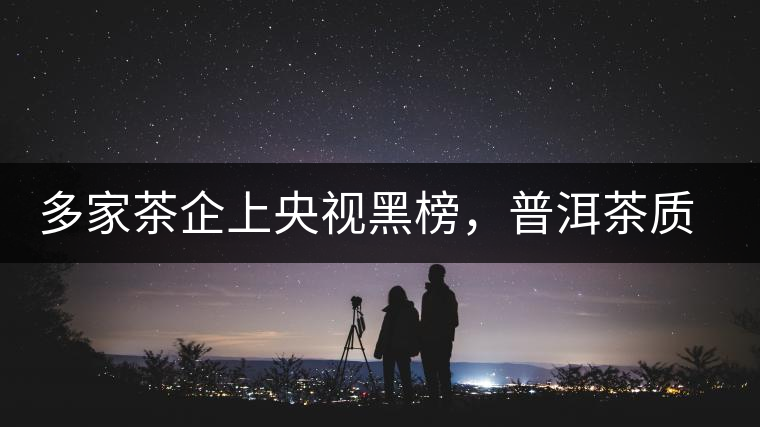 多家茶企上央視黑榜，普洱茶質(zhì)量獲權(quán)威機構(gòu)認可