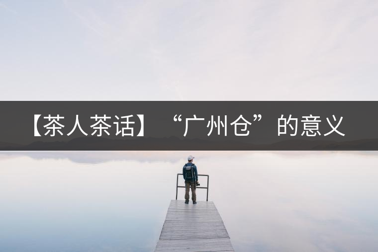 【茶人茶話】“廣州倉”的意義！