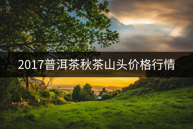 2017普洱茶秋茶山頭價(jià)格行情 2017普洱茶秋茶山頭價(jià)格行情