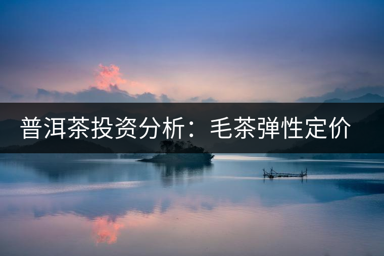 普洱茶投資分析:毛茶彈性定價(jià)的必要性 普洱茶投資分析:毛茶彈性定價(jià)的必要性