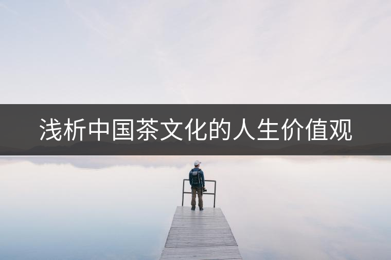 淺析中國茶文化的人生價值觀 淺析中國茶文化的人生價值觀