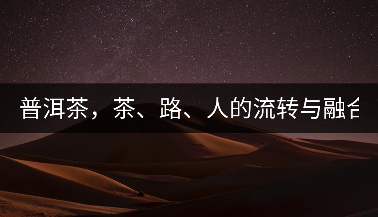 普洱茶，茶、路、人的流轉(zhuǎn)與融合！