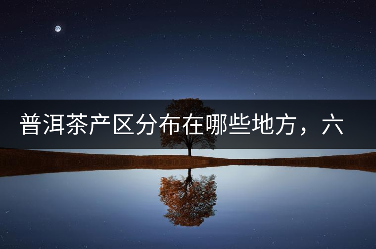 普洱茶產(chǎn)區(qū)分布在哪些地方，六張圖讓您全部看懂