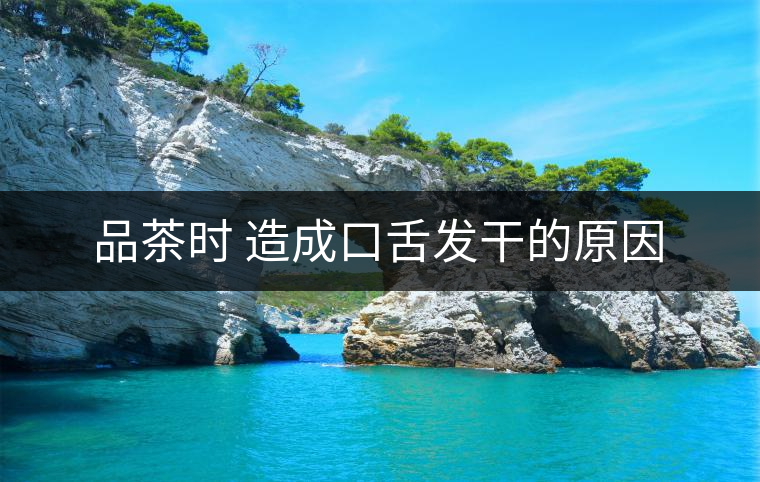 品茶時(shí) 造成口舌發(fā)干的原因 品茶時(shí) 造成口舌發(fā)干的原因