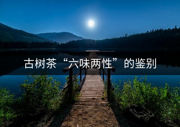古樹茶“六味兩性”的鑒別
