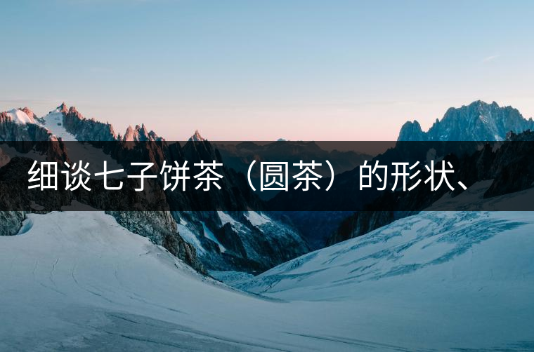 細(xì)談七子餅茶（圓茶）的形狀、色澤、特征