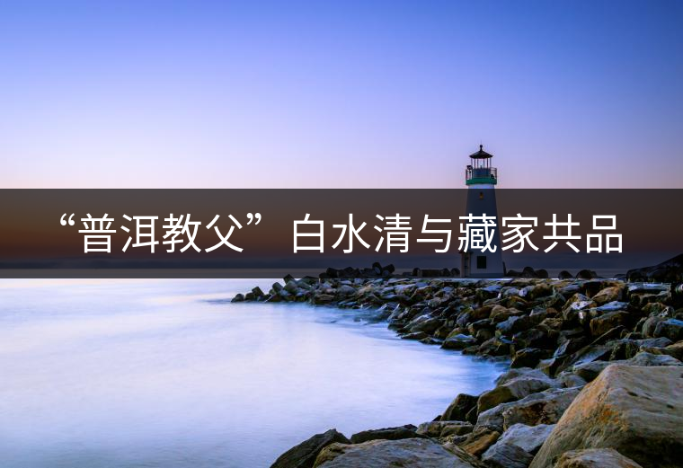“普洱教父”白水清與藏家共品申時(shí)茶 “普洱教父”白水清與藏家共品申時(shí)茶