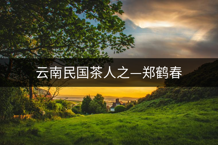 云南民國(guó)茶人之—鄭鶴春 云南民國(guó)茶人之—鄭鶴春