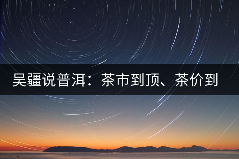 吳疆說(shuō)普洱：茶市到頂、茶價(jià)到頂、概念到頂