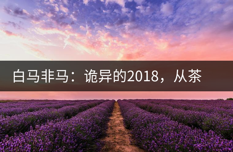 白馬非馬：詭異的2018，從茶農(nóng)直銷與財團布局說起