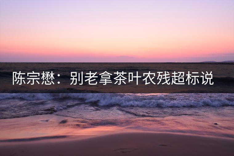 陳宗懋：別老拿茶葉農(nóng)殘超標(biāo)說事兒！別聽不懂裝懂的媒體瞎忽悠