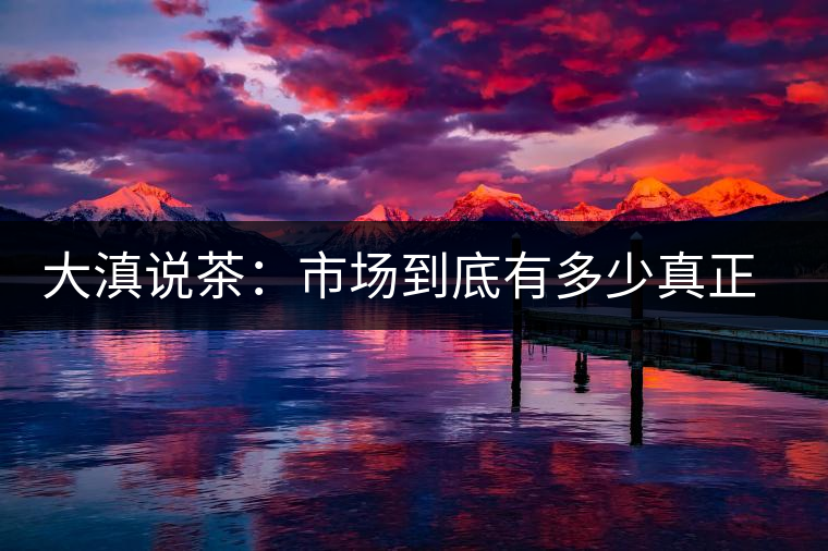 大滇說茶：市場到底有多少真正的古樹熟茶？