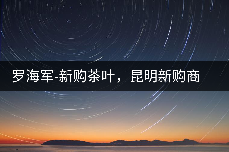 羅海軍-新購(gòu)茶葉,昆明新購(gòu)商貿(mào)有限公司總經(jīng)理 羅海軍-新購(gòu)茶葉,昆明新購(gòu)商貿(mào)有限公司總經(jīng)理