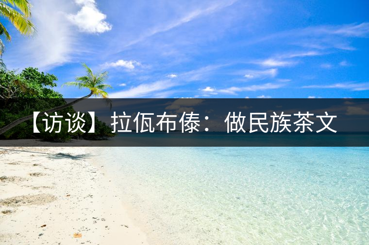 【訪談】拉佤布傣:做民族茶文化的代表品牌 【訪談】拉佤布傣:做民族茶文化的代表品牌