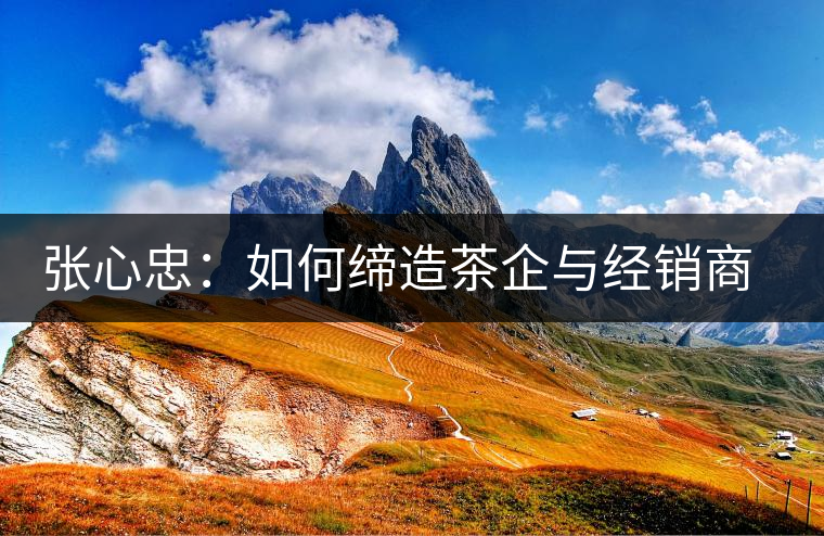 張心忠：如何締造茶企與經(jīng)銷(xiāo)商的合作共贏關(guān)系？