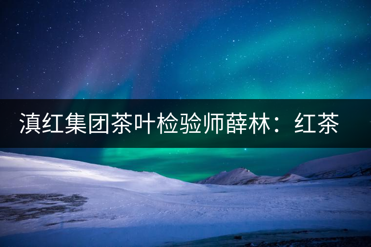 滇紅集團(tuán)茶葉檢驗(yàn)師薛林:紅茶的不解之緣 滇紅集團(tuán)茶葉檢驗(yàn)師薛林:紅茶的不解之緣