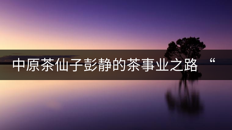中原茶仙子彭靜的茶事業(yè)之路 “六如茶癡”的關門弟子