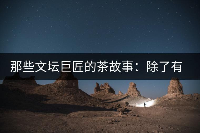 那些文壇巨匠的茶故事：除了有一支好筆，一顆好心，還有一張好嘴！