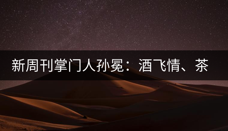 新周刊掌門人孫冕：酒飛情、茶歸真