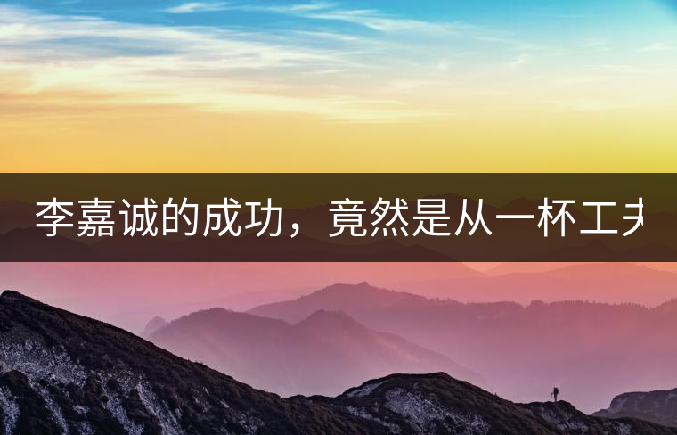 李嘉誠的成功，竟然是從一杯工夫茶開始的！