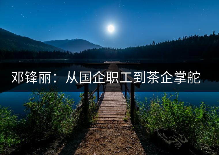 鄧鋒麗:從國企職工到茶企掌舵人 鄧鋒麗:從國企職工到茶企掌舵人