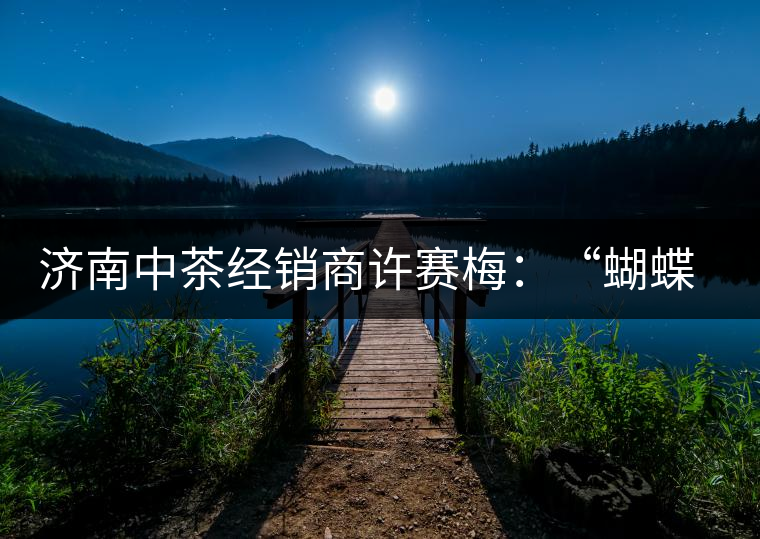 濟(jì)南中茶經(jīng)銷(xiāo)商許賽梅：“蝴蝶”翩翩茶中舞