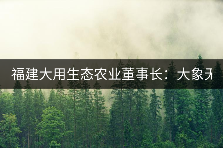 福建大用生態(tài)農(nóng)業(yè)董事長(zhǎng):大象無形 用而有信 福建大用生態(tài)農(nóng)業(yè)董事長(zhǎng):大象無形 用而有信