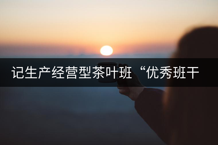 記生產(chǎn)經(jīng)營(yíng)型茶葉班“優(yōu)秀班干部”游幫立 記生產(chǎn)經(jīng)營(yíng)型茶葉班“優(yōu)秀班干部”游幫立