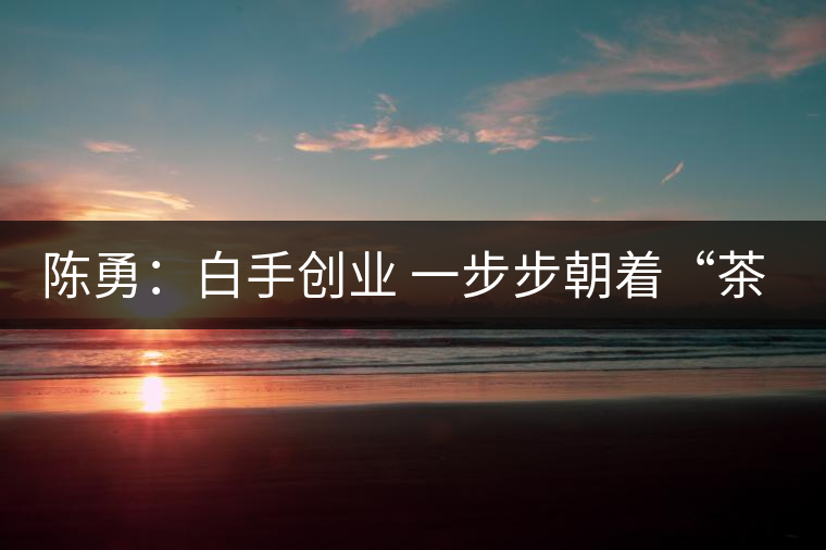陳勇:白手創(chuàng)業(yè) 一步步朝著“茶葉夢”的方向前行 陳勇:白手創(chuàng)業(yè) 一步步朝著“茶葉夢”的方向前行