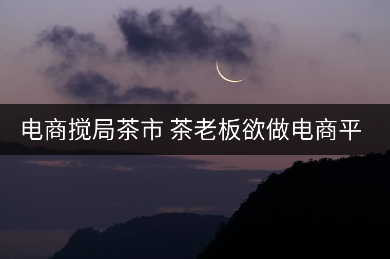 電商攪局茶市 茶老板欲做電商平臺 電商攪局茶市 茶老板欲做電商平臺