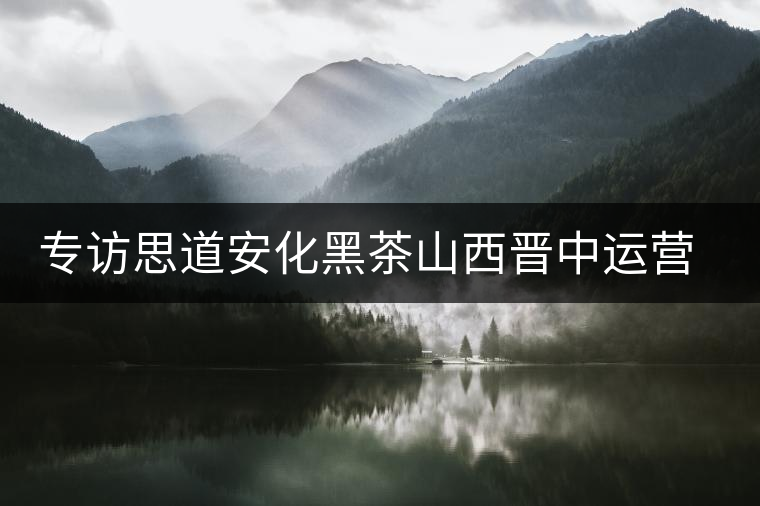 專訪思道安化黑茶山西晉中運(yùn)營(yíng)中心總經(jīng)理董欽智 專訪思道安化黑茶山西晉中運(yùn)營(yíng)中心總經(jīng)理董欽智