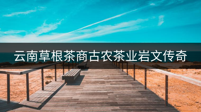 云南草根茶商古農茶業(yè)巖文傳奇 云南草根茶商古農茶業(yè)巖文傳奇
