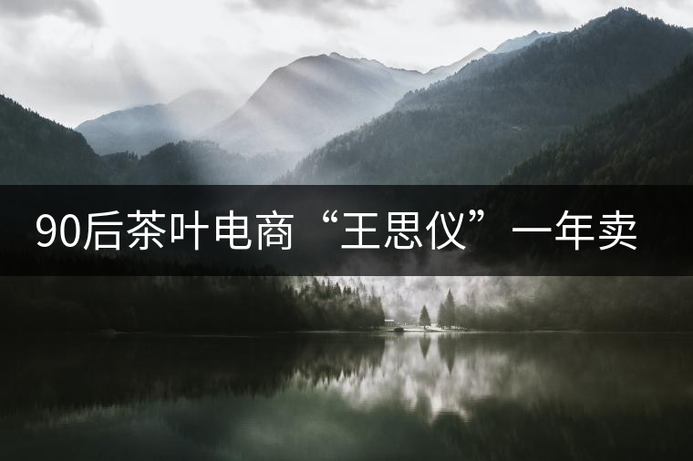 90后茶葉電商“王思儀”一年賣近億元茶葉