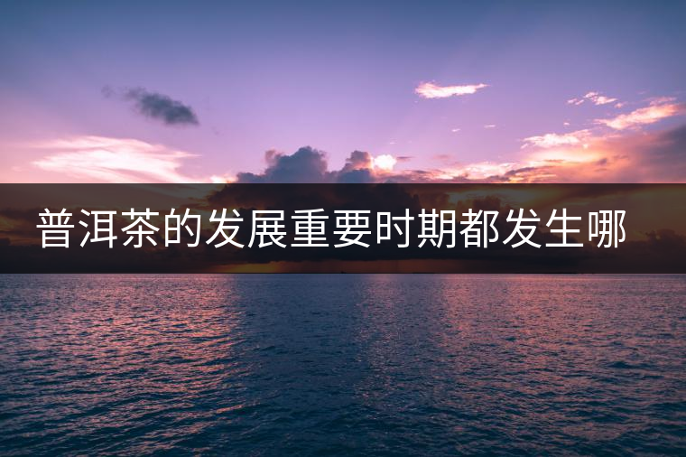 普洱茶的發(fā)展重要時(shí)期都發(fā)生哪些大事？