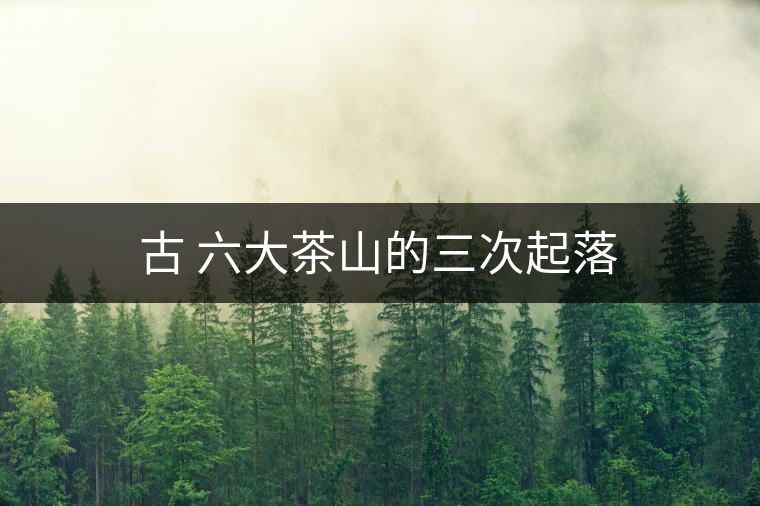 古 六大茶山的三次起落 古 六大茶山的三次起落