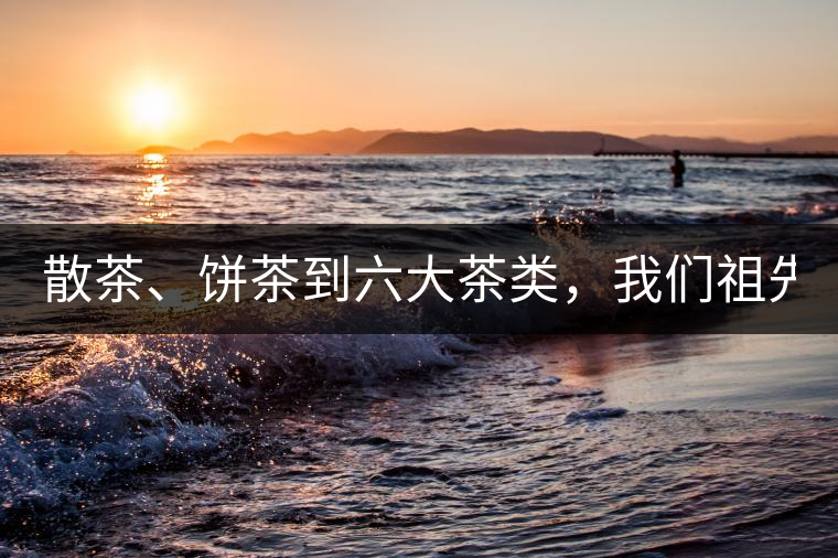 散茶、餅茶到六大茶類(lèi)，我們祖先用了1500年才分清