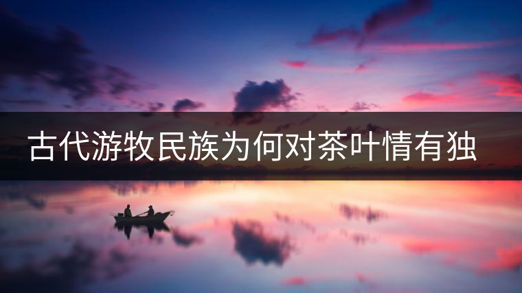 古代游牧民族為何對茶葉情有獨(dú)鐘，為何為了茶葉甚至不惜動武