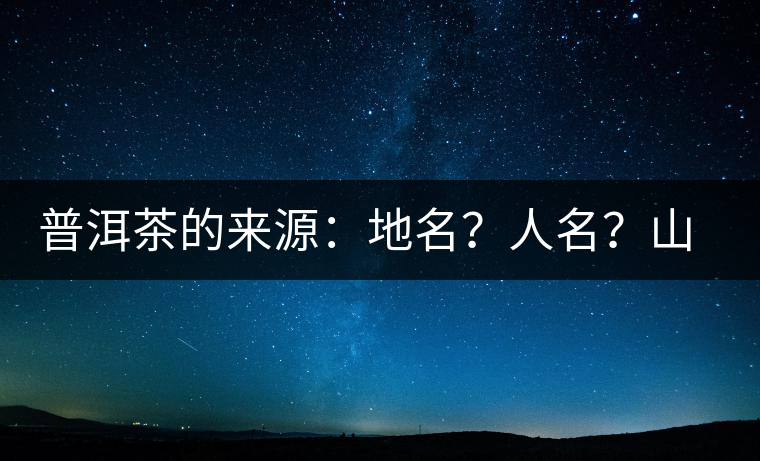 普洱茶的來源：地名？人名？山名？您更信哪一種？