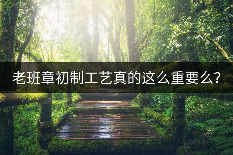 老班章初制工藝真的這么重要么？