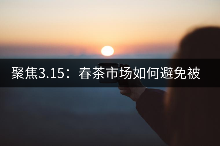 聚焦3.15：春茶市場(chǎng)如何避免被“套路”？