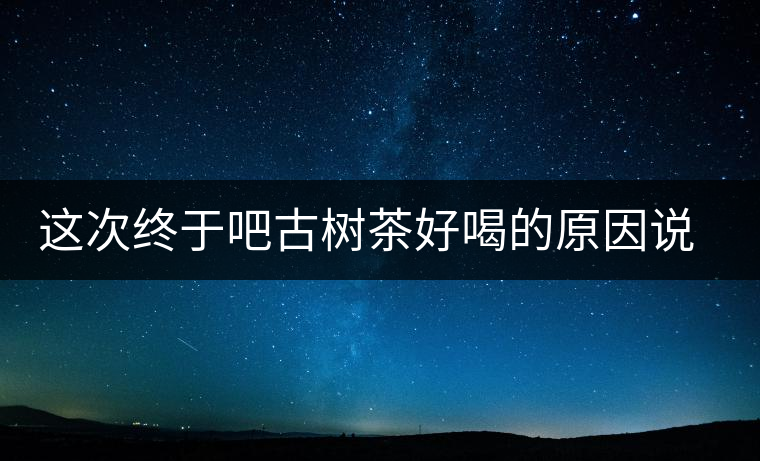 這次終于吧古樹茶好喝的原因說清了 這次終于吧古樹茶好喝的原因說清了