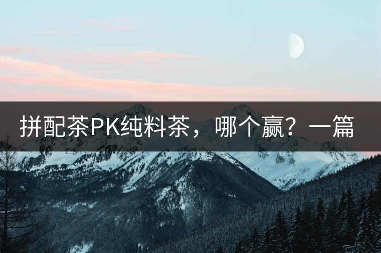 拼配茶PK純料茶，哪個贏？一篇文章為你全面解讀