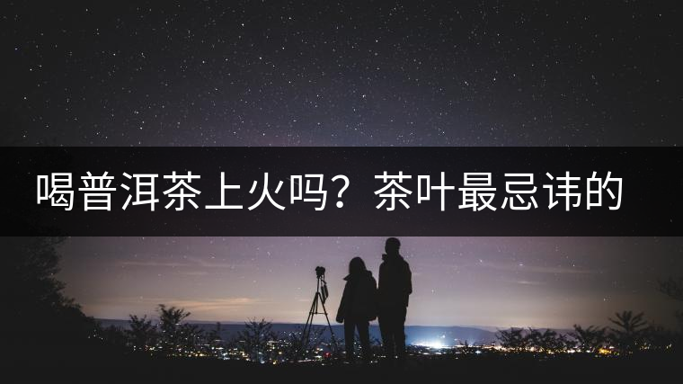 喝普洱茶上火嗎？茶葉最忌諱的十大味道